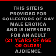 This site is provided for collectors of Gay Male Erotica and is intended for an Adult Audience (21 Years of Age or Older).
